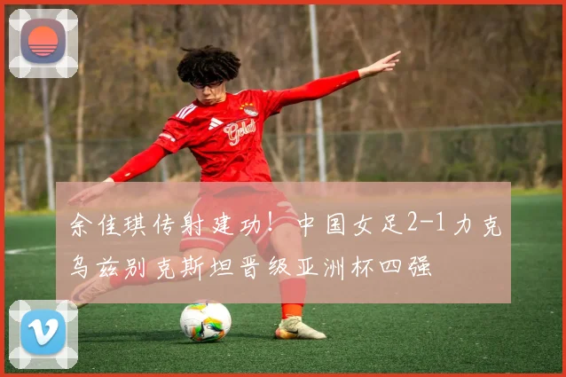 余佳琪传射建功！中国女足2-1力克乌兹别克斯坦晋级亚洲杯四强