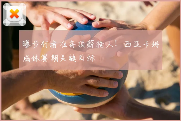 曝步行者准备顶薪抢人!西亚卡姆成休赛期关键目标