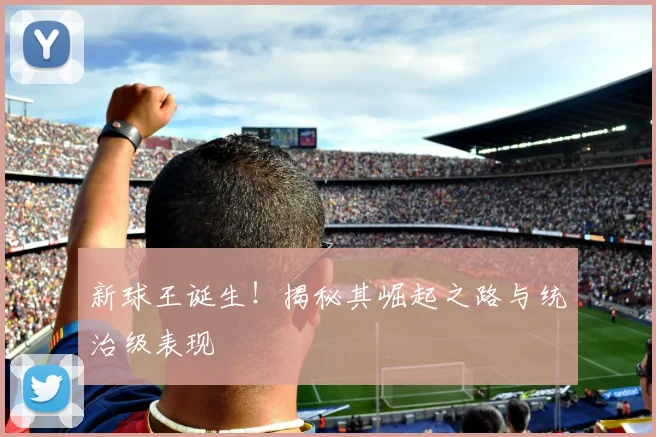 新球王诞生！揭秘其崛起之路与统治级表现