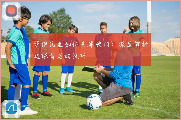 萨伊瓦里如何头球破门？深度解析进球背后的技巧