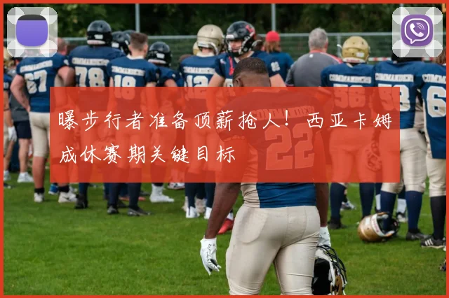 曝步行者准备顶薪抢人!西亚卡姆成休赛期关键目标