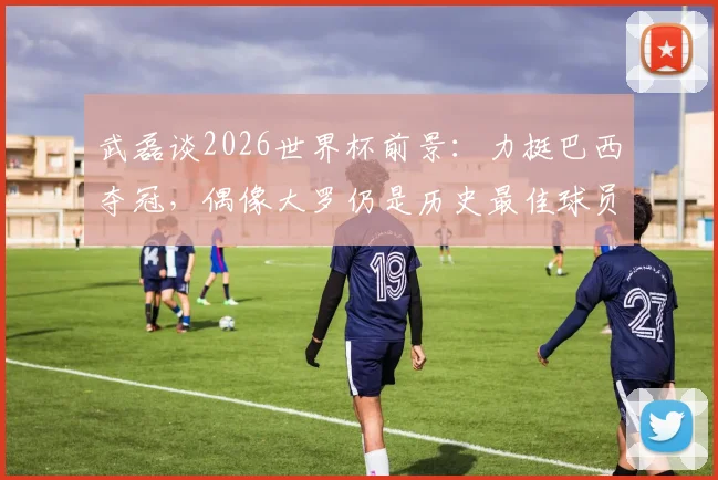 武磊谈2026世界杯前景：力挺巴西夺冠，偶像大罗仍是历史最佳球员