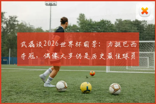 武磊谈2026世界杯前景：力挺巴西夺冠，偶像大罗仍是历史最佳球员