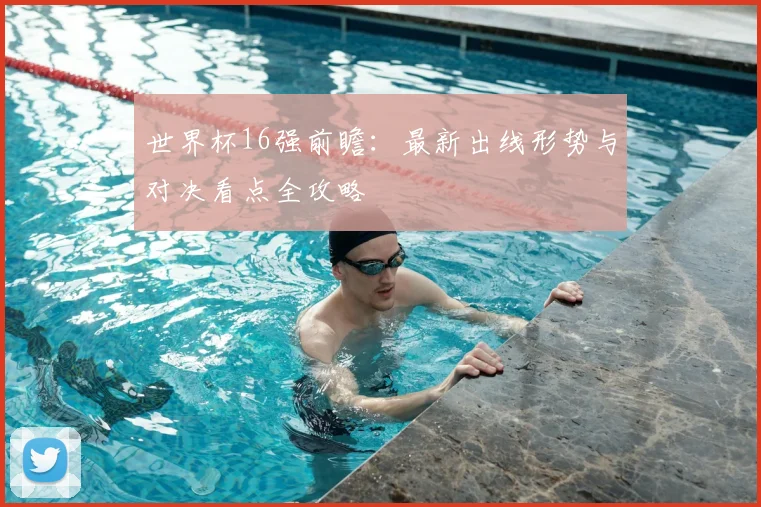 世界杯16强前瞻：最新出线形势与对决看点全攻略