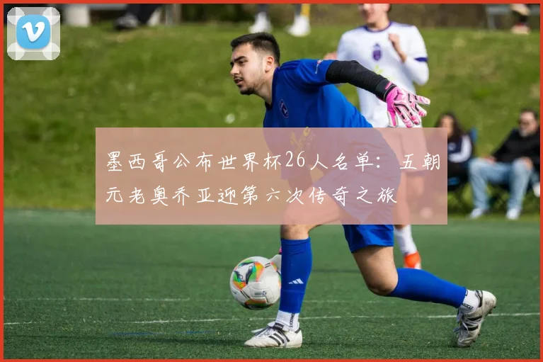 墨西哥公布世界杯26人名单：五朝元老奥乔亚迎第六次传奇之旅