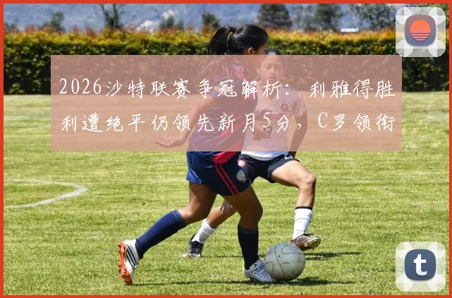 2026沙特联赛争冠解析：利雅得胜利遭绝平仍领先新月5分，C罗领衔掌握主动权，剩余赛程对手及形势深度分析