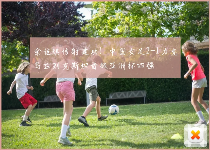余佳琪传射建功！中国女足2-1力克乌兹别克斯坦晋级亚洲杯四强
